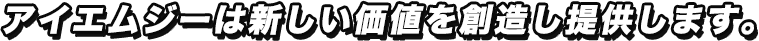 アイエムジーは新しい価値を創造し提供します。